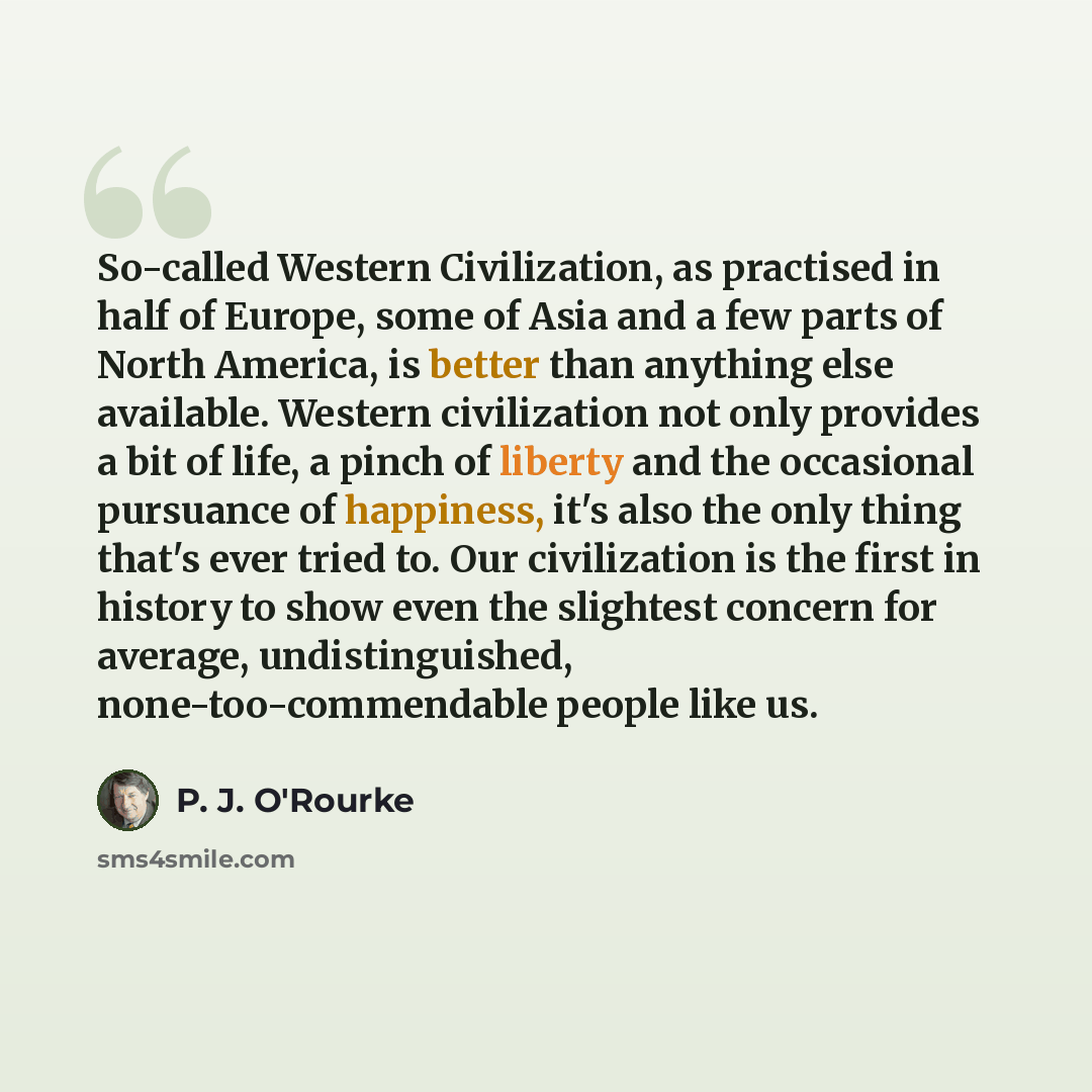 “So-called Western Civilization, as practised in half of Europe, some of Asia and a few parts of North America, is better than anything else available. Western civilization not only provides a bit of life, a pinch of liberty and the occasional pursuance of happiness, it's also the only thing that's…” quote by P. J. O'Rourke