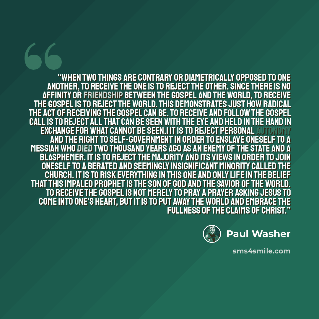 “when two things are contrary or diametrically opposed to one another, to receive the one is to reject the other. Since there is no affinity or friendship between the gospel and the world, to receive the gospel is to reject the world. This demonstrates just how radical the act of receiving the…” quote by Paul Washer