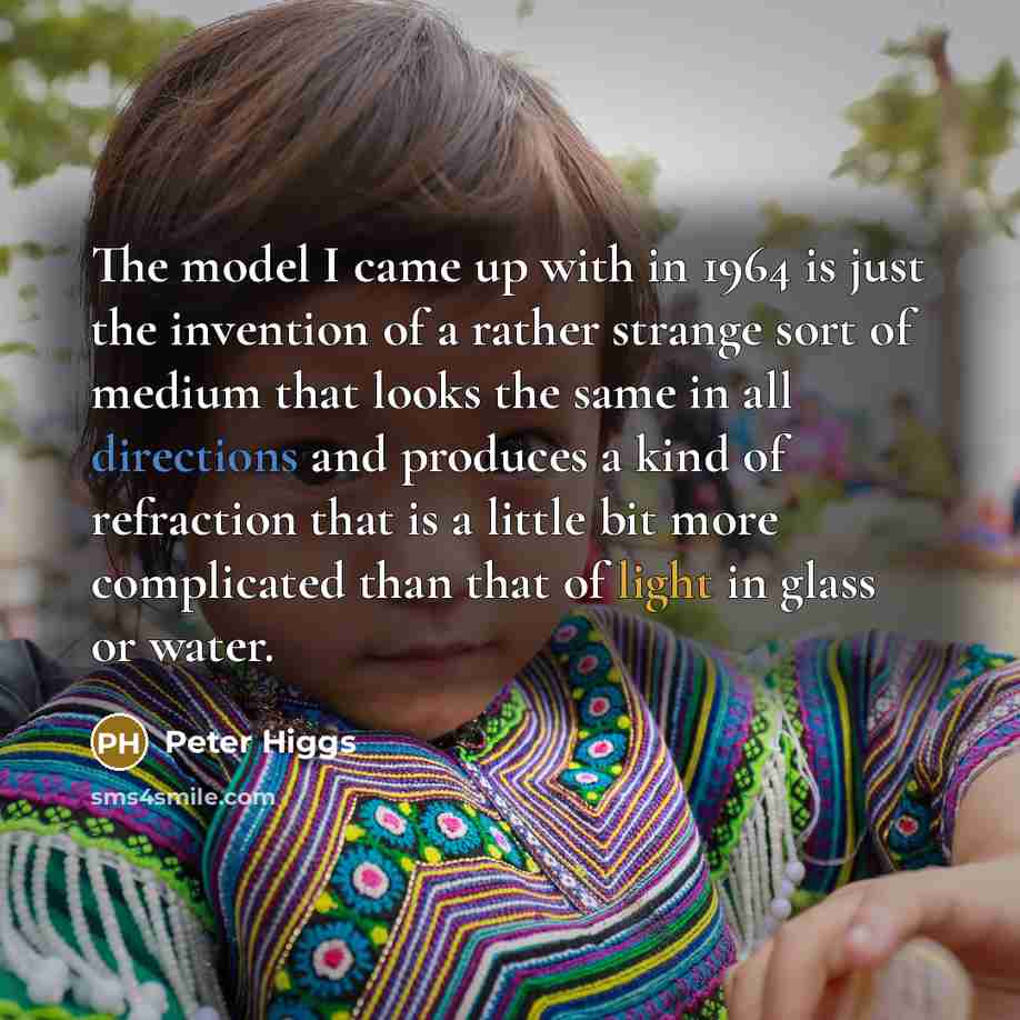 “The model I came up with in 1964 is just the invention of a rather strange sort of medium that looks the same in all directions and produces a kind of refraction that is a little bit more complicated than that of light in glass or water.” quote by Peter Higgs
