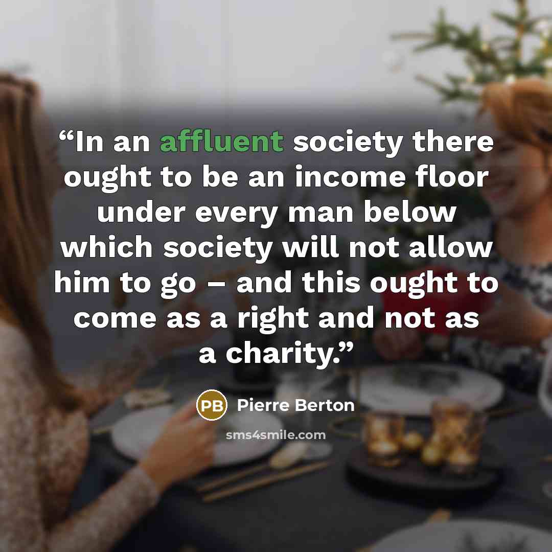 “In an affluent society there ought to be an income floor under every man below which society will not allow him to go – and this ought to come as a right and not as a charity.” quote by Pierre Berton