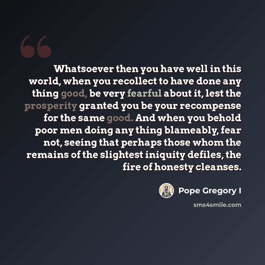 “Whatsoever then you have well in this world, when you recollect to have done any thing good, be very fearful about it, lest the prosperity granted you be your recompense for the same good. And when you behold poor men doing any thing blameably, fear not, seeing that perhaps those whom the remains…” quote by Pope Gregory I