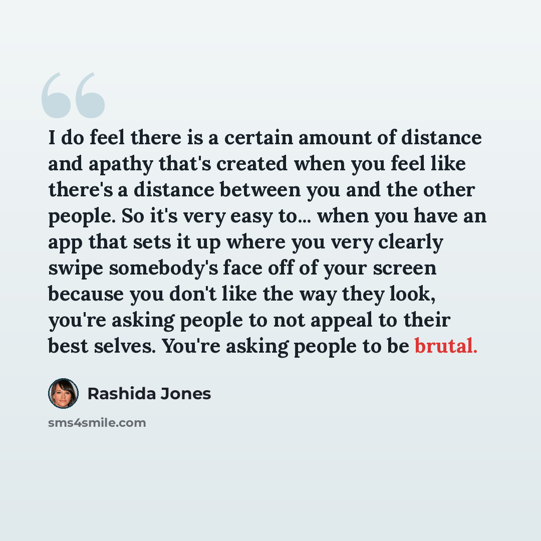 “I do feel there is a certain amount of distance and apathy that's created when you feel like there's a distance between you and the other people. So it's very easy to... when you have an app that sets it up where you very clearly swipe somebody's face off of your screen because you don't like the…” quote by Rashida Jones