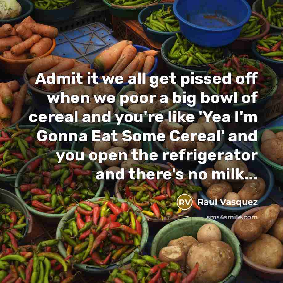 “Admit it we all get pissed off when we poor a big bowl of cereal and you're like 'Yea I'm Gonna Eat Some Cereal' and you open the refrigerator and there's no milk...” quote by Raul Vasquez