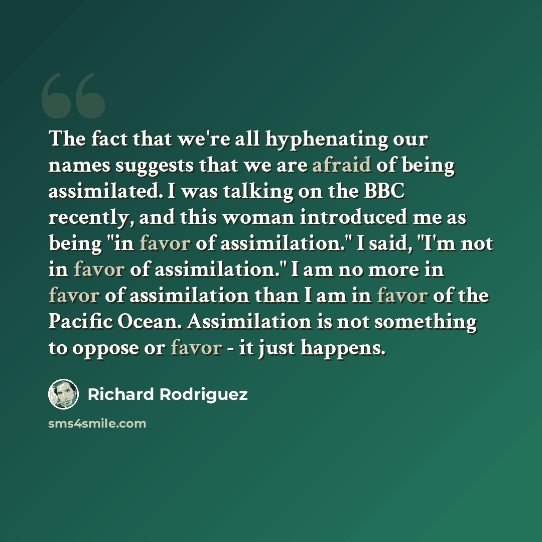 “The fact that we're all hyphenating our names suggests that we are afraid of being assimilated. I was talking on the BBC recently, and this woman introduced me as being "in favor of assimilation." I said, "I'm not in favor of assimilation." I am no more in favor of assimilation than I am in favor…” quote by Richard Rodriguez
