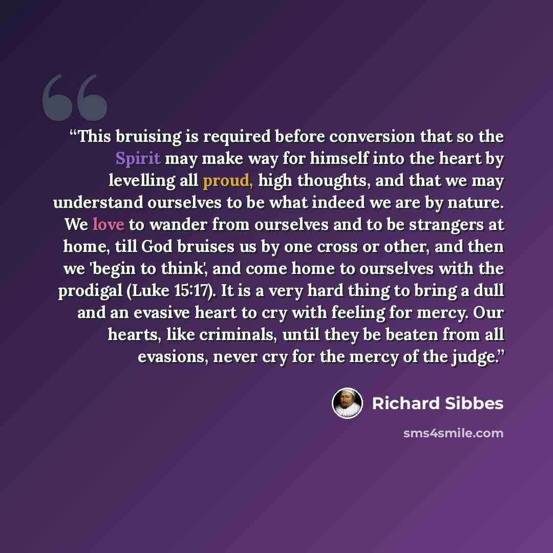 “This bruising is required before conversion that so the Spirit may make way for himself into the heart by levelling all proud, high thoughts, and that we may understand ourselves to be what indeed we are by nature. We love to wander from ourselves and to be strangers at home, till God bruises us…” quote by Richard Sibbes