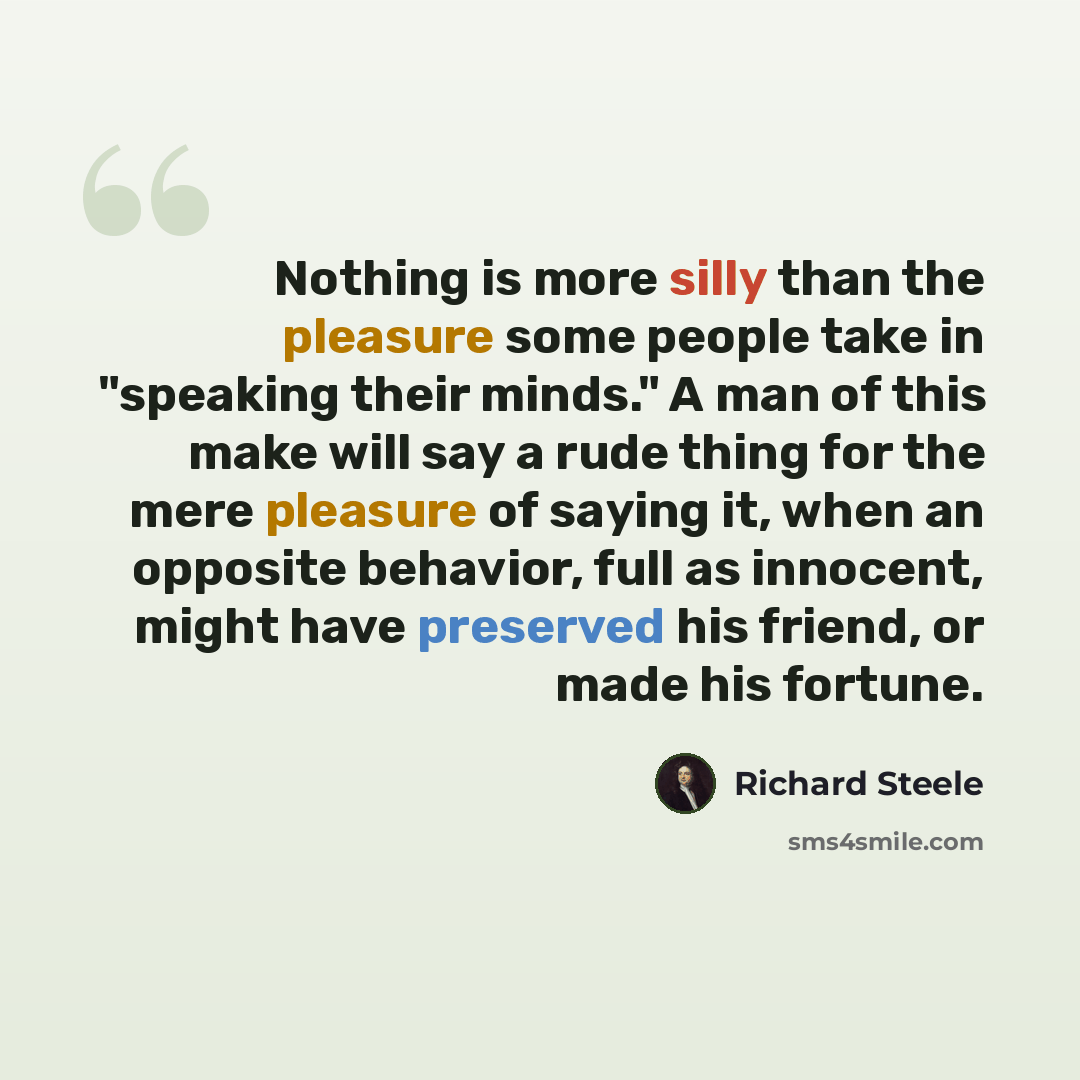 “Nothing is more silly than the pleasure some people take in "speaking their minds." A man of this make will say a rude thing for the mere pleasure of saying it, when an opposite behavior, full as innocent, might have preserved his friend, or made his fortune.” quote by Richard Steele