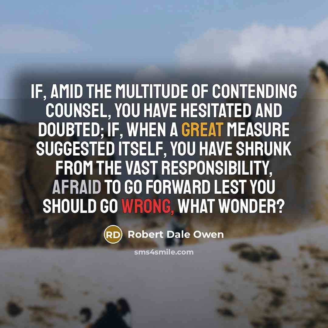 “If, amid the multitude of contending counsel, you have hesitated and doubted; if, when a great measure suggested itself, you have shrunk from the vast responsibility, afraid to go forward lest you should go wrong, what wonder?” quote by Robert Dale Owen