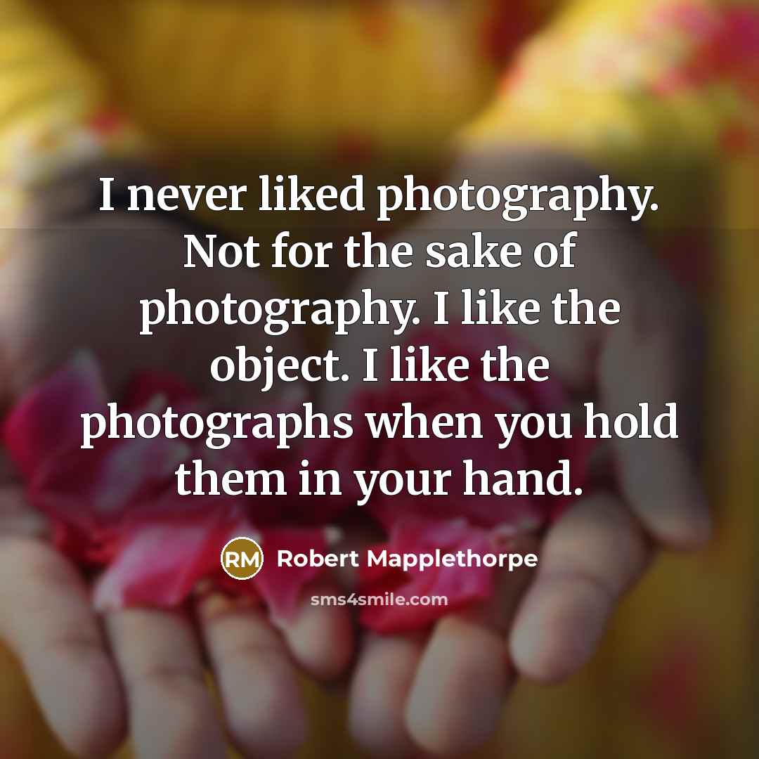 “I never liked photography. Not for the sake of photography. I like the object. I like the photographs when you hold them in your hand.” quote by Robert Mapplethorpe