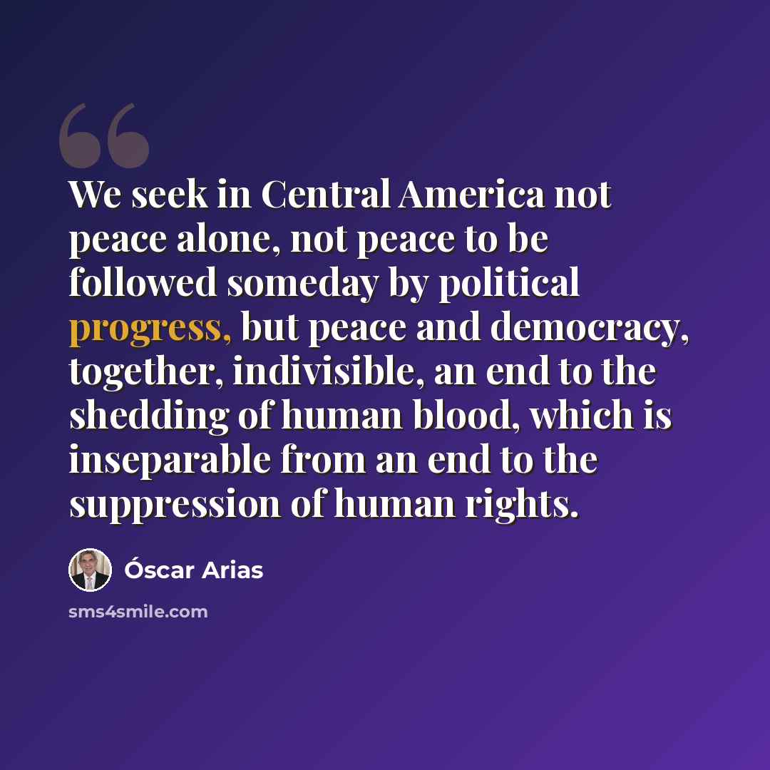 “We seek in Central America not peace alone, not peace to be followed someday by political progress, but peace and democracy, together, indivisible, an end to the shedding of human blood, which is inseparable from an end to the suppression of human rights.” quote by Óscar Arias