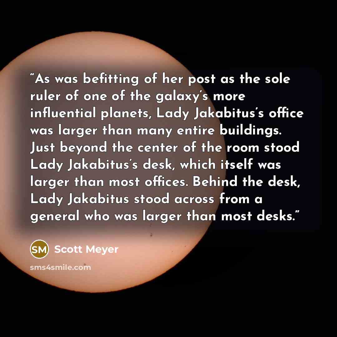 “As was befitting of her post as the sole ruler of one of the galaxy’s more influential planets, Lady Jakabitus’s office was larger than many entire buildings. Just beyond the center of the room stood Lady Jakabitus’s desk, which itself was larger than most offices. Behind the desk, Lady Jakabitus…” quote by Scott Meyer