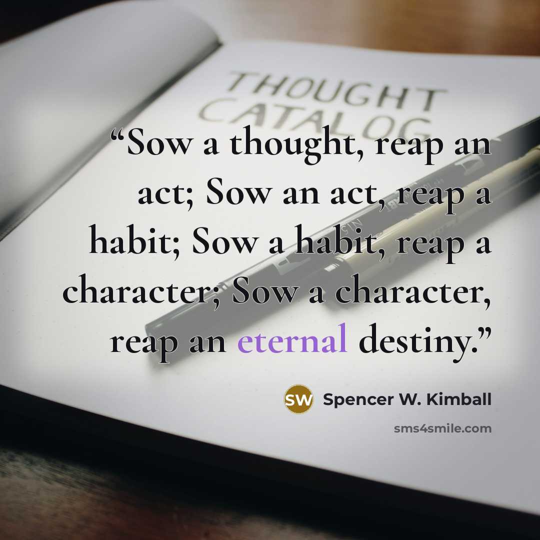 “Sow a thought, reap an act; Sow an act, reap a habit; Sow a habit, reap a character; Sow a character, reap an eternal destiny.” quote by Spencer W. Kimball