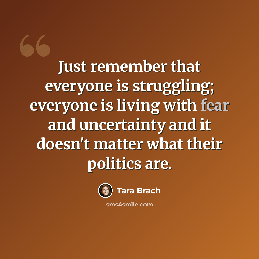 “Just remember that everyone is struggling; everyone is living with fear and uncertainty and it doesn't matter what their politics are.” quote by Tara Brach