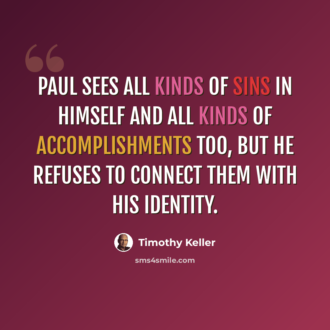 “Paul sees all kinds of sins in himself and all kinds of accomplishments too, but he refuses to connect them with his identity.” quote by Timothy Keller