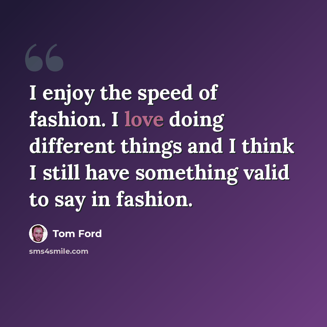 “I enjoy the speed of fashion. I love doing different things and I think I still have something valid to say in fashion.” quote by Tom Ford