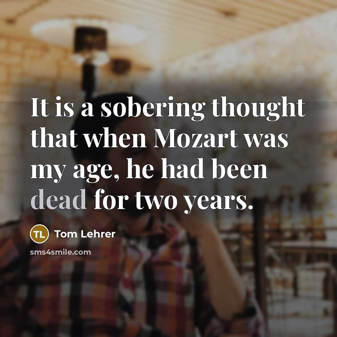 “It is a sobering thought that when Mozart was my age, he had been dead for two years.” quote by Tom Lehrer