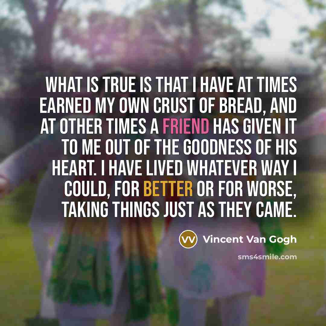 “What is true is that I have at times earned my own crust of bread, and at other times a friend has given it to me out of the goodness of his heart. I have lived whatever way I could, for better or for worse, taking things just as they came.” quote by Vincent Van Gogh