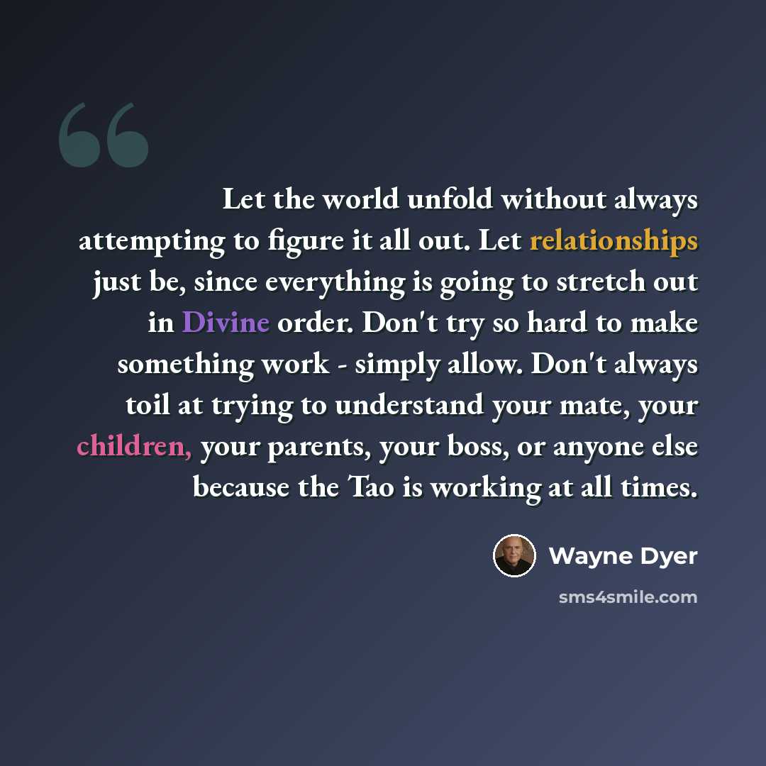 “Let the world unfold without always attempting to figure it all out. Let relationships just be, since everything is going to stretch out in Divine order. Don't try so hard to make something work - simply allow. Don't always toil at trying to understand your mate, your children, your parents, your…” quote by Wayne Dyer