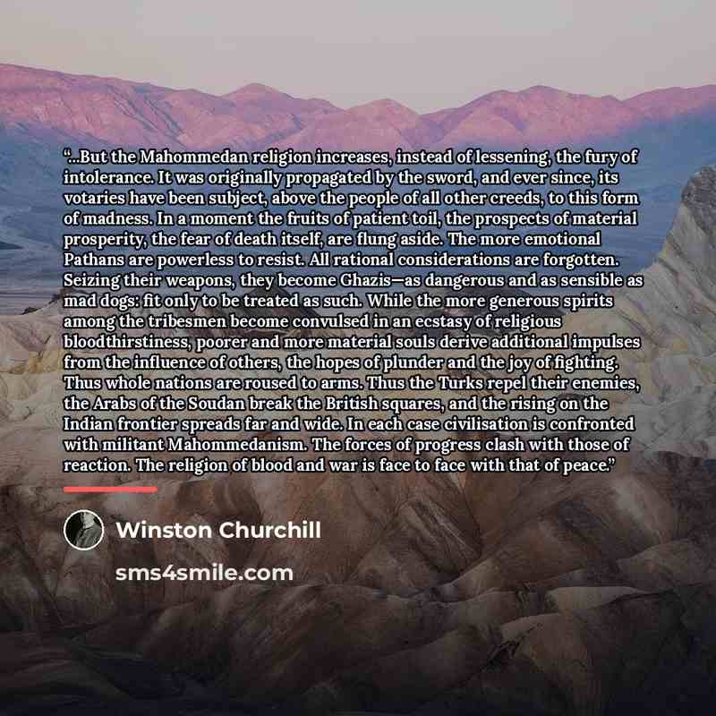“...But the Mahommedan religion increases, instead of lessening, the fury of intolerance. It was originally propagated by the sword, and ever since, its votaries have been subject, above the people of all other creeds, to this form of madness. In a moment the fruits of patient toil, the prospects…” quote by Winston Churchill