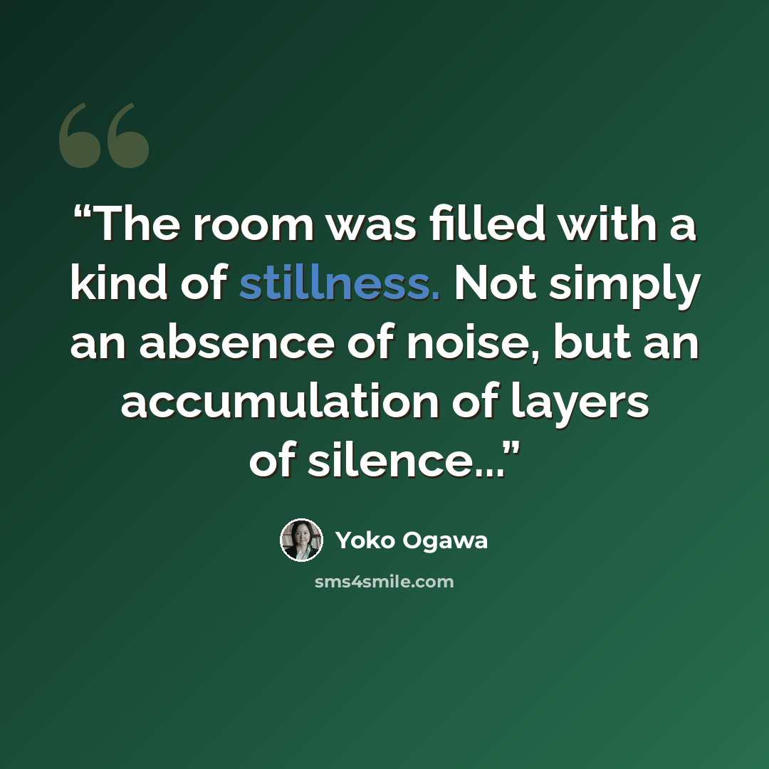 “The room was filled with a kind of stillness. Not simply an absence of noise, but an accumulation of layers of silence...” quote by Yôko Ogawa