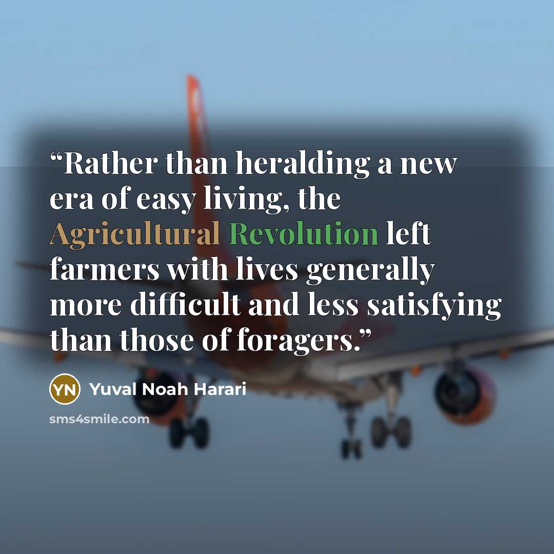 “Rather than heralding a new era of easy living, the Agricultural Revolution left farmers with lives generally more difficult and less satisfying than those of foragers.” quote by Yuval Noah Harari