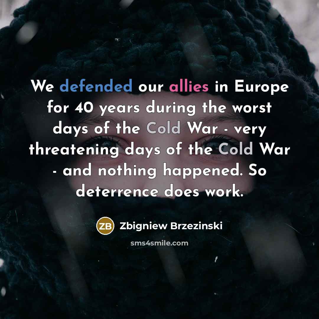 “We defended our allies in Europe for 40 years during the worst days of the Cold War - very threatening days of the Cold War - and nothing happened. So deterrence does work.” quote by Zbigniew Brzezinski