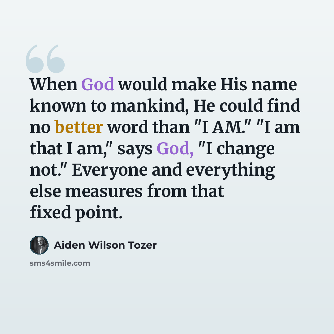 “When God would make His name known to mankind, He could find no better word than "I AM." "I am that I am," says God, "I change not." Everyone and everything else measures from that fixed point.” quote by Aiden Wilson Tozer