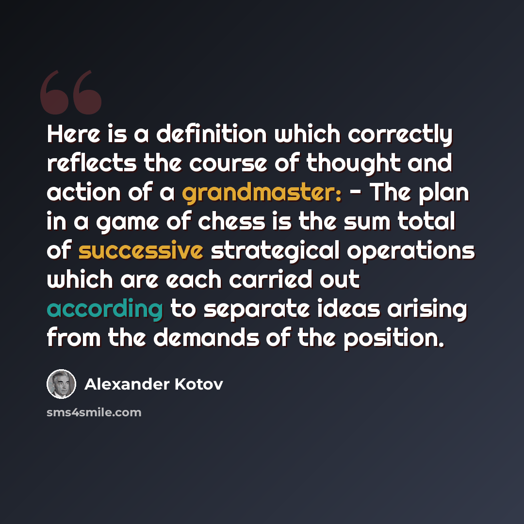 “Here is a definition which correctly reflects the course of thought and action of a grandmaster: - The plan in a game of chess is the sum total of successive strategical operations which are each carried out according to separate ideas arising from the demands of the position.” quote by Alexander Kotov