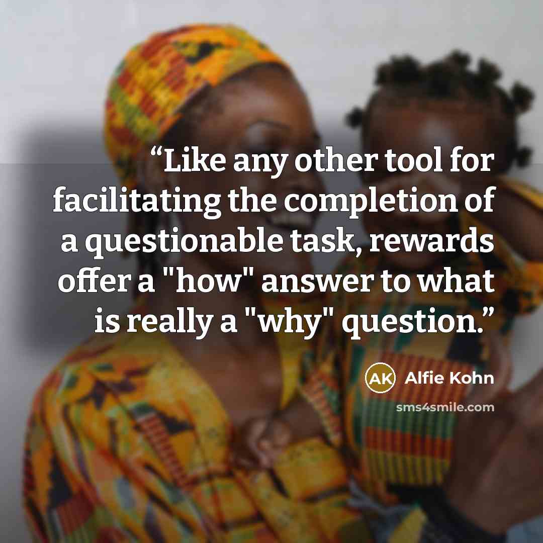 “Like any other tool for facilitating the completion of a questionable task, rewards offer a "how" answer to what is really a "why" question.” quote by Alfie Kohn