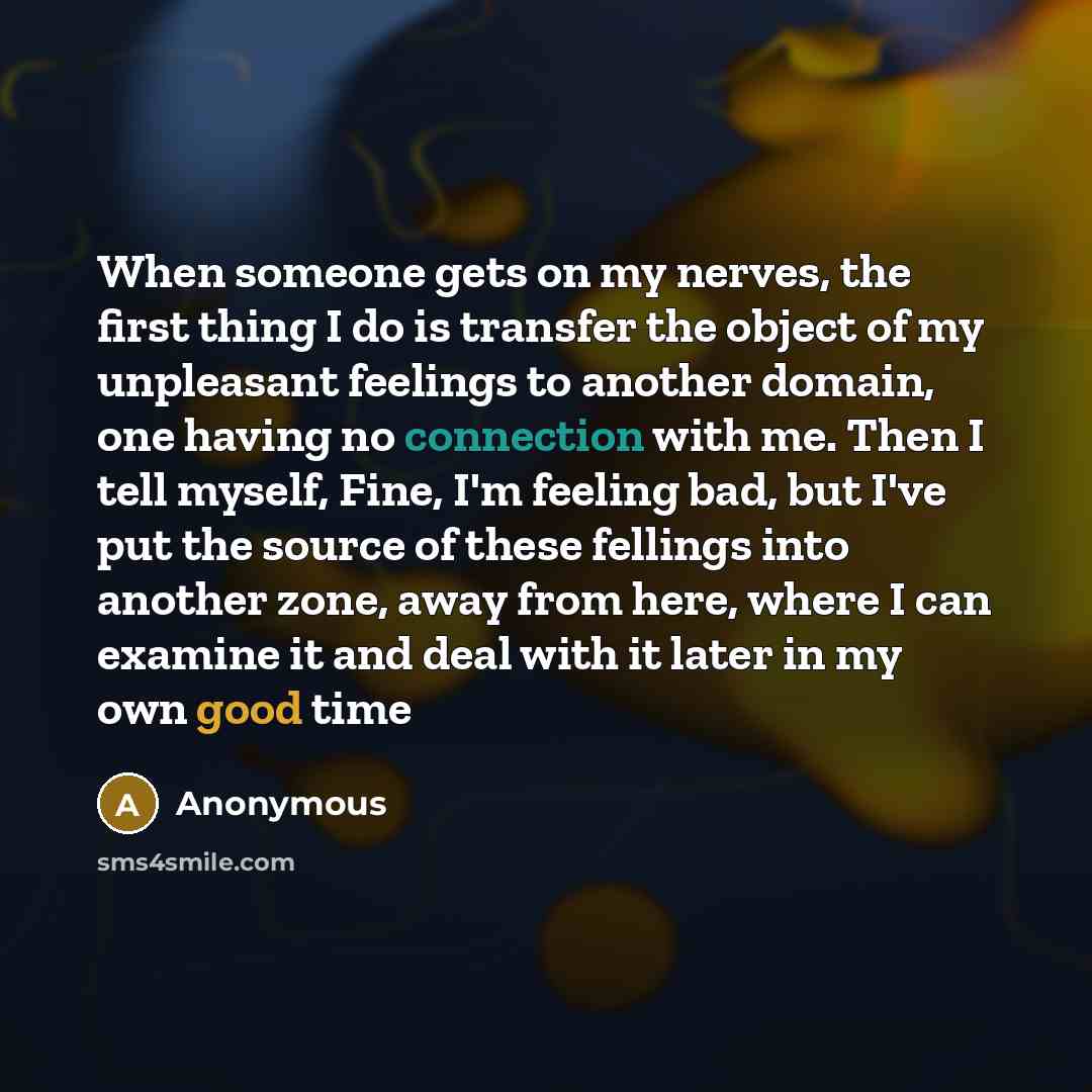 “When someone gets on my nerves, the first thing I do is transfer the object of my unpleasant feelings to another domain, one having no connection with me. Then I tell myself, Fine, I'm feeling bad, but I've put the source of these fellings into another zone, away from here, where I can examine it…” quote by Anonymous