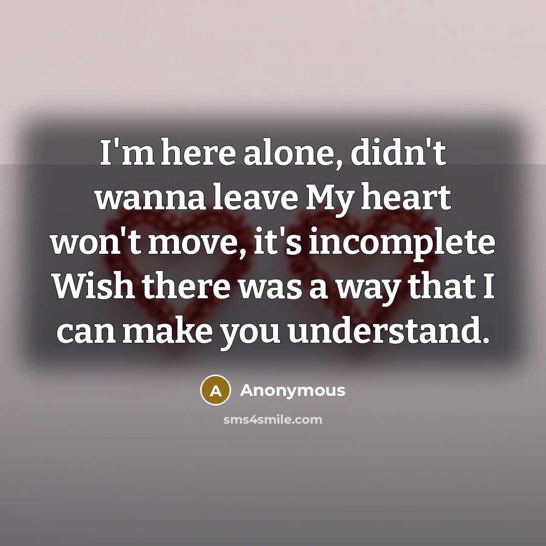 “I'm here alone, didn't wanna leave My heart won't move, it's incomplete Wish there was a way that I can make you understand.” quote by Anonymous