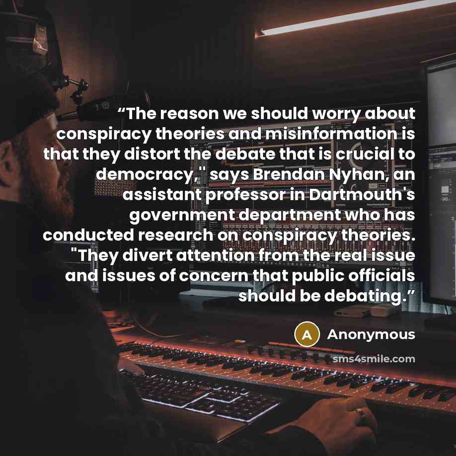 “The reason we should worry about conspiracy theories and misinformation is that they distort the debate that is crucial to democracy,'' says Brendan Nyhan, an assistant professor in Dartmouth's government department who has conducted research on conspiracy theories. "They divert attention from the…” quote by Anonymous