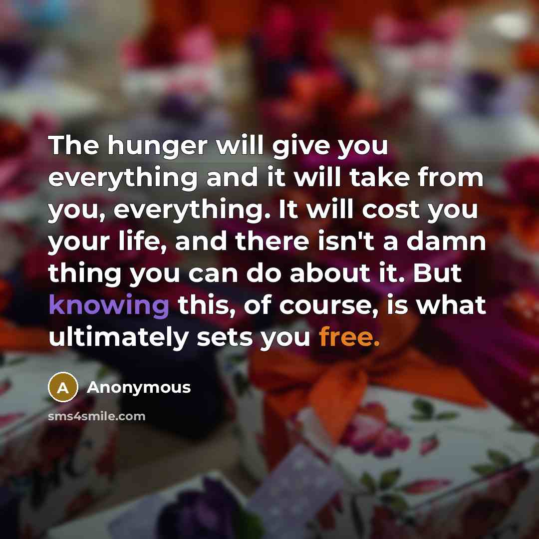 “The hunger will give you everything and it will take from you, everything. It will cost you your life, and there isn't a damn thing you can do about it. But knowing this, of course, is what ultimately sets you free.” quote by Anonymous