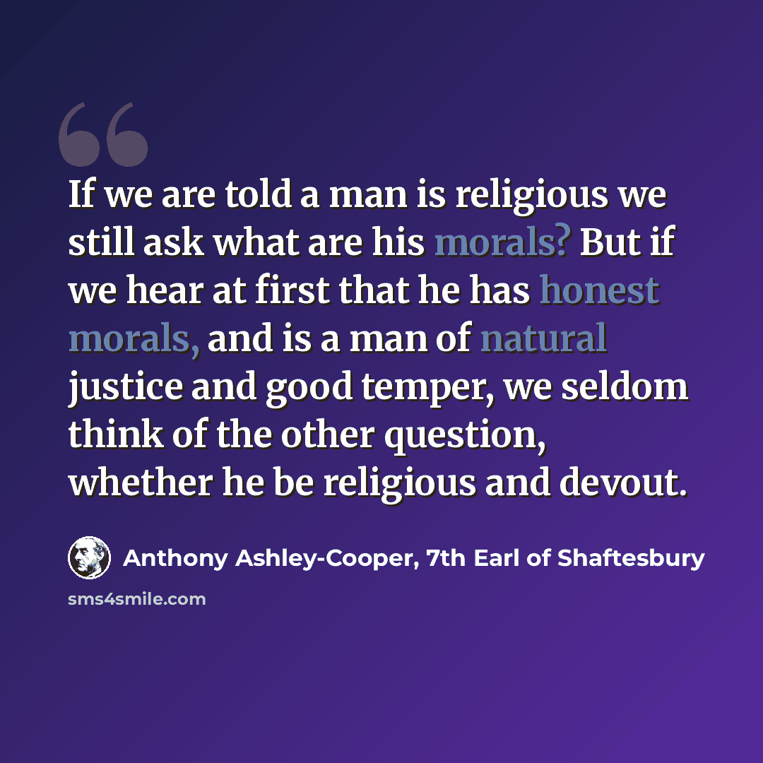 “If we are told a man is religious we still ask what are his morals? But if we hear at first that he has honest morals, and is a man of natural justice and good temper, we seldom think of the other question, whether he be religious and devout.” quote by Anthony Ashley-Cooper, 7th Earl of Shaftesbury