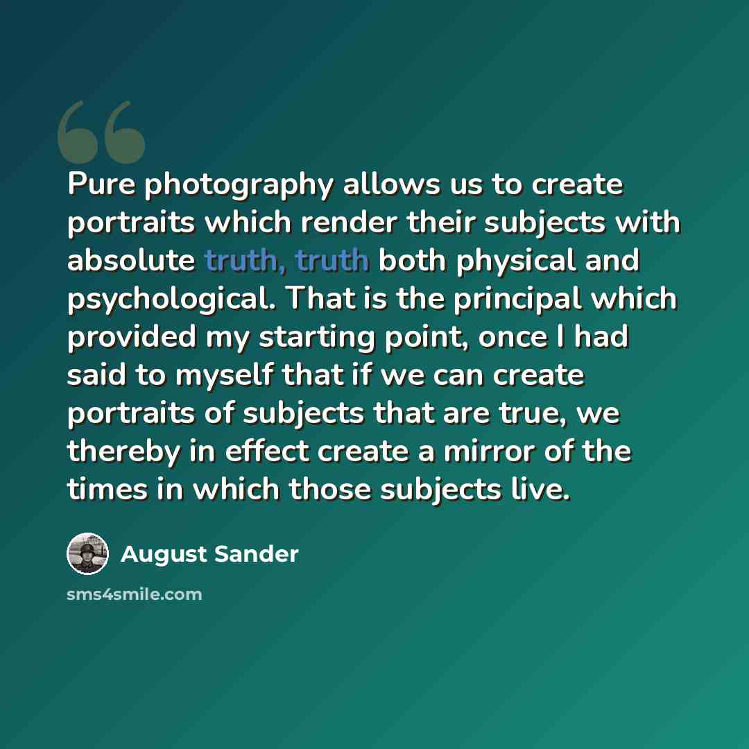 “Pure photography allows us to create portraits which render their subjects with absolute truth, truth both physical and psychological. That is the principal which provided my starting point, once I had said to myself that if we can create portraits of subjects that are true, we thereby in effect…” quote by August Sander