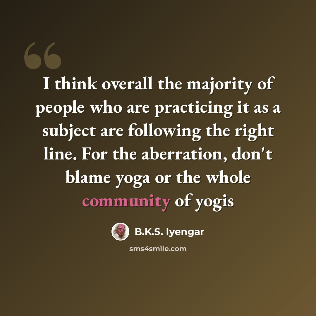 “I think overall the majority of people who are practicing it as a subject are following the right line. For the aberration, don't blame yoga or the whole community of yogis” quote by B.K.S. Iyengar
