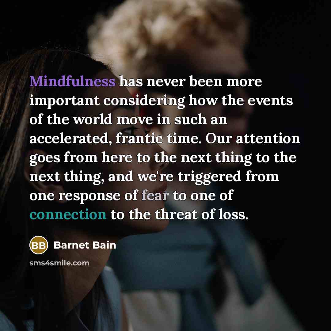 “Mindfulness has never been more important considering how the events of the world move in such an accelerated, frantic time. Our attention goes from here to the next thing to the next thing, and we're triggered from one response of fear to one of connection to the threat of loss.” quote by Barnet Bain