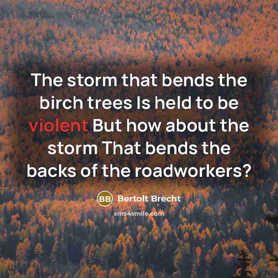 “The storm that bends the birch trees Is held to be violent But how about the storm That bends the backs of the roadworkers?” quote by Bertolt Brecht