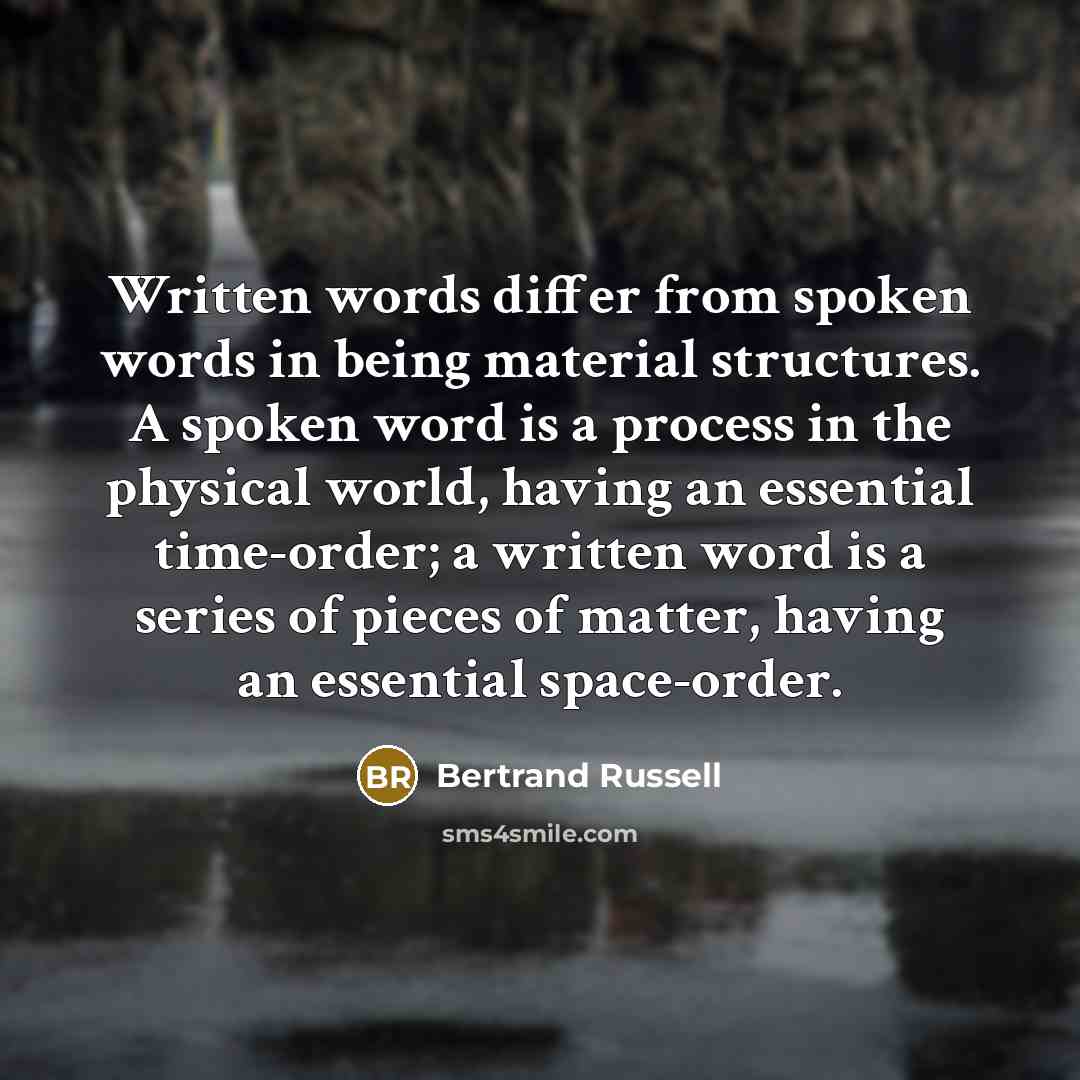 “Written words differ from spoken words in being material structures. A spoken word is a process in the physical world, having an essential time-order; a written word is a series of pieces of matter, having an essential space-order.” quote by Bertrand Russell