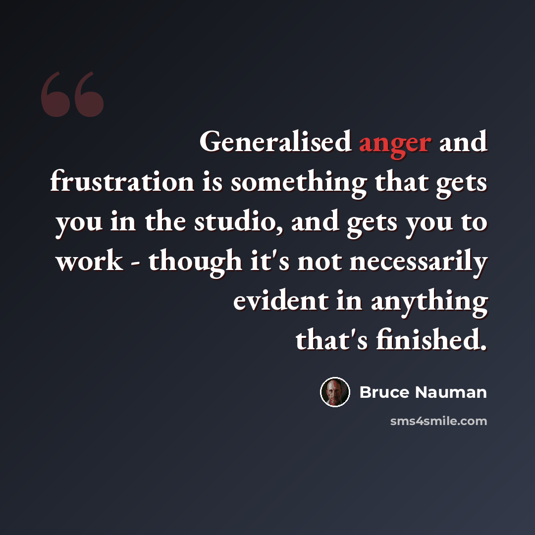 “Generalised anger and frustration is something that gets you in the studio, and gets you to work - though it's not necessarily evident in anything that's finished.” quote by Bruce Nauman