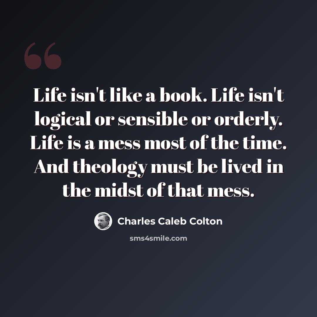 “Life isn't like a book. Life isn't logical or sensible or orderly. Life is a mess most of the time. And theology must be lived in the midst of that mess.” quote by Charles Caleb Colton