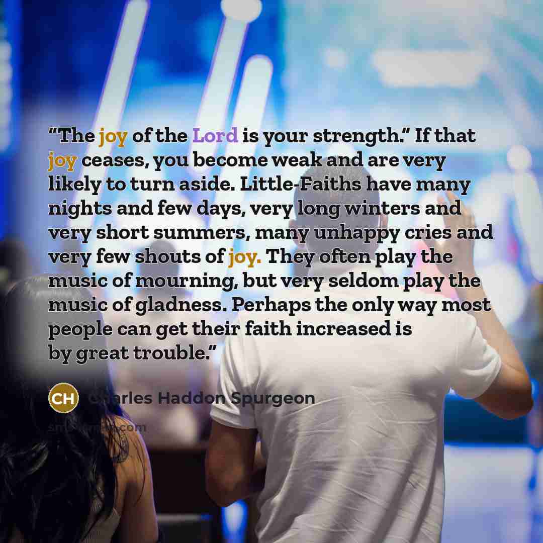 “The joy of the Lord is your strength.” If that joy ceases, you become weak and are very likely to turn aside. Little-Faiths have many nights and few days, very long winters and very short summers, many unhappy cries and very few shouts of joy. They often play the music of mourning, but very seldom…” quote by Charles Haddon Spurgeon