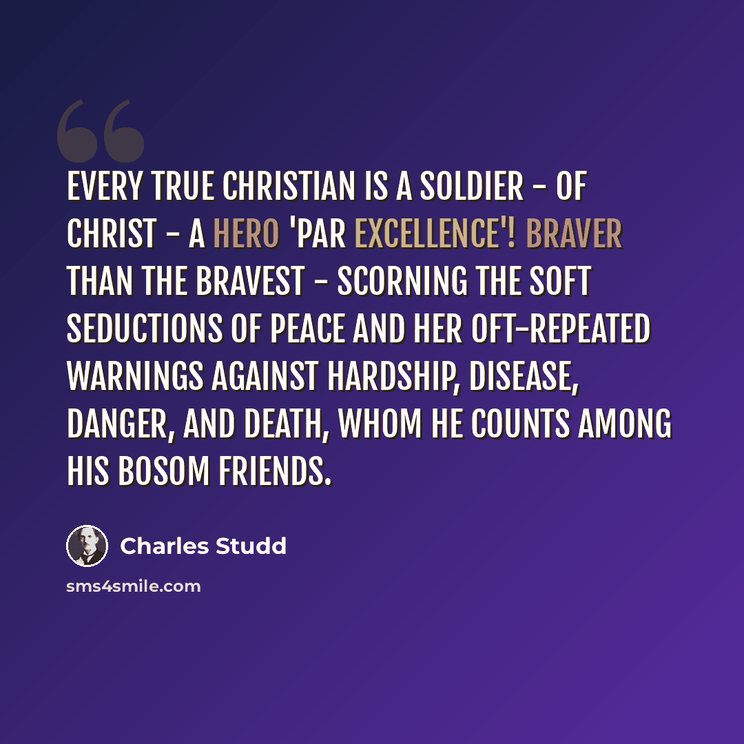“Every true Christian is a soldier - of Christ - a hero 'par excellence'! Braver than the bravest - scorning the soft seductions of peace and her oft-repeated warnings against hardship, disease, danger, and death, whom he counts among his bosom friends.” quote by Charles Studd