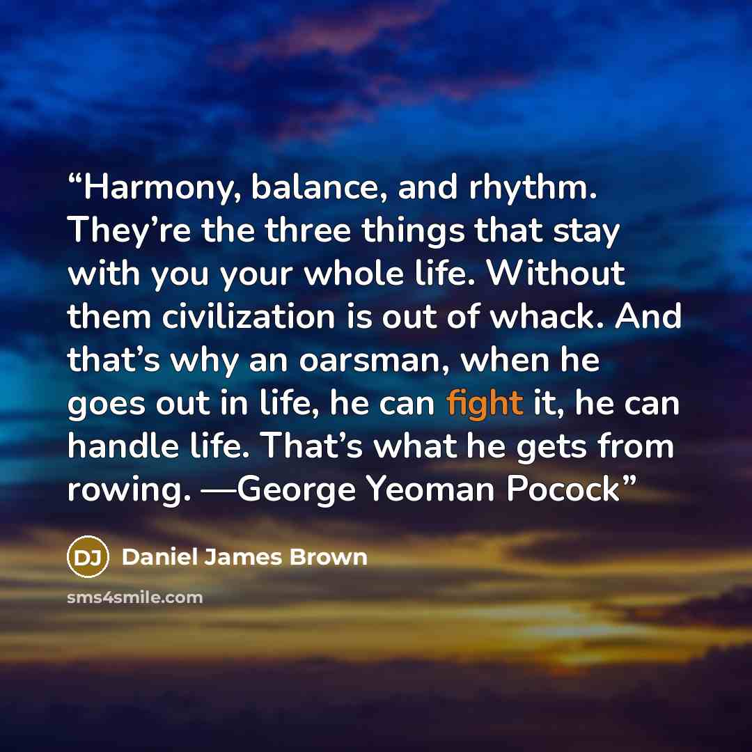 “Harmony, balance, and rhythm. They’re the three things that stay with you your whole life. Without them civilization is out of whack. And that’s why an oarsman, when he goes out in life, he can fight it, he can handle life. That’s what he gets from rowing. —George Yeoman Pocock” quote by Daniel James Brown
