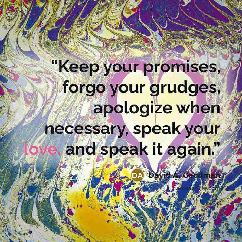 “Keep your promises, forgo your grudges, apologize when necessary, speak your love, and speak it again.” quote by David A. Goodman