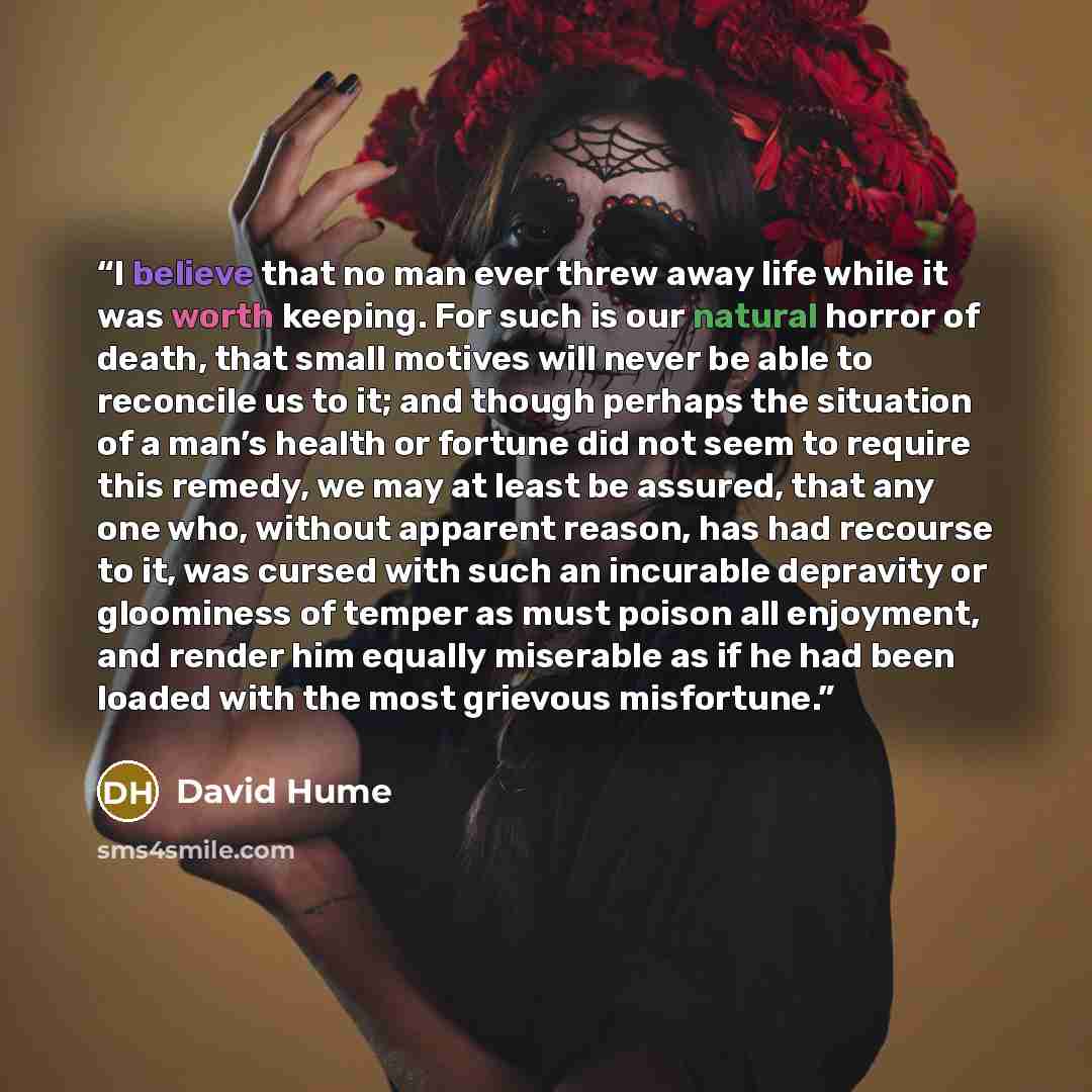 “I believe that no man ever threw away life while it was worth keeping. For such is our natural horror of death, that small motives will never be able to reconcile us to it; and though perhaps the situation of a man’s health or fortune did not seem to require this remedy, we may at least be…” quote by David Hume
