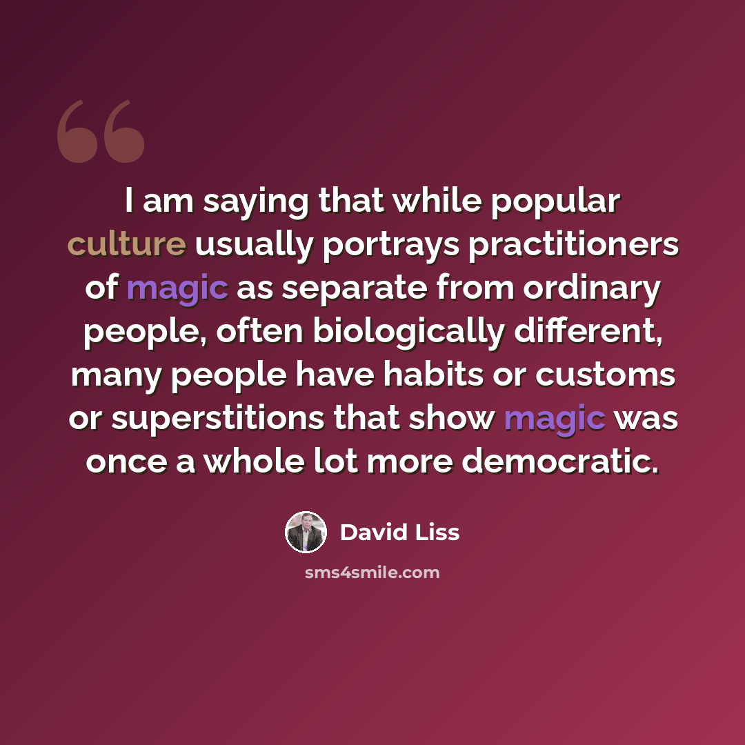 “I am saying that while popular culture usually portrays practitioners of magic as separate from ordinary people, often biologically different, many people have habits or customs or superstitions that show magic was once a whole lot more democratic.” quote by David Liss