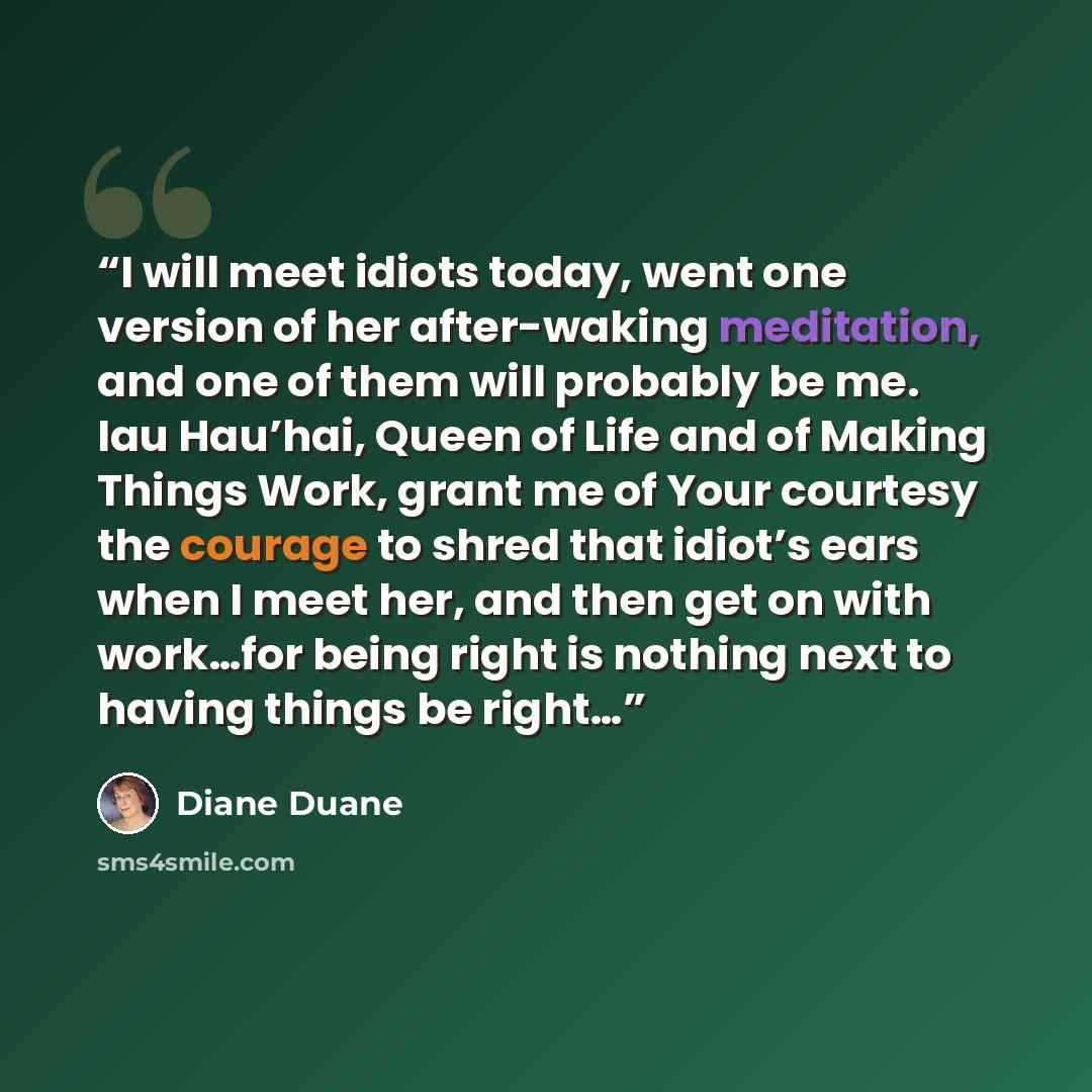 “I will meet idiots today, went one version of her after-waking meditation, and one of them will probably be me. Iau Hau’hai, Queen of Life and of Making Things Work, grant me of Your courtesy the courage to shred that idiot’s ears when I meet her, and then get on with work…for being right is…” quote by Diane Duane