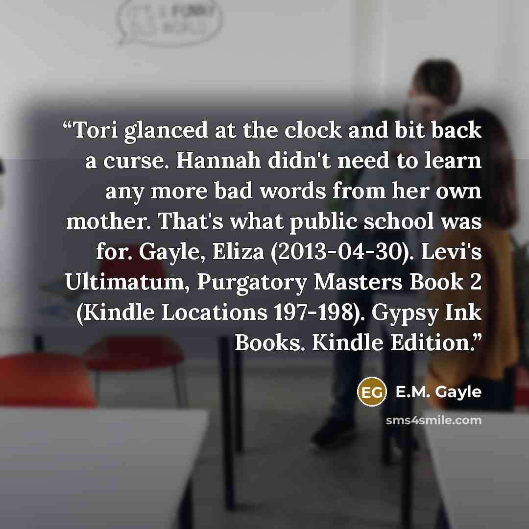 “Tori glanced at the clock and bit back a curse. Hannah didn't need to learn any more bad words from her own mother. That's what public school was for. Gayle, Eliza (2013-04-30). Levi's Ultimatum, Purgatory Masters Book 2 (Kindle Locations 197-198). Gypsy Ink Books. Kindle Edition.” quote by E.M. Gayle