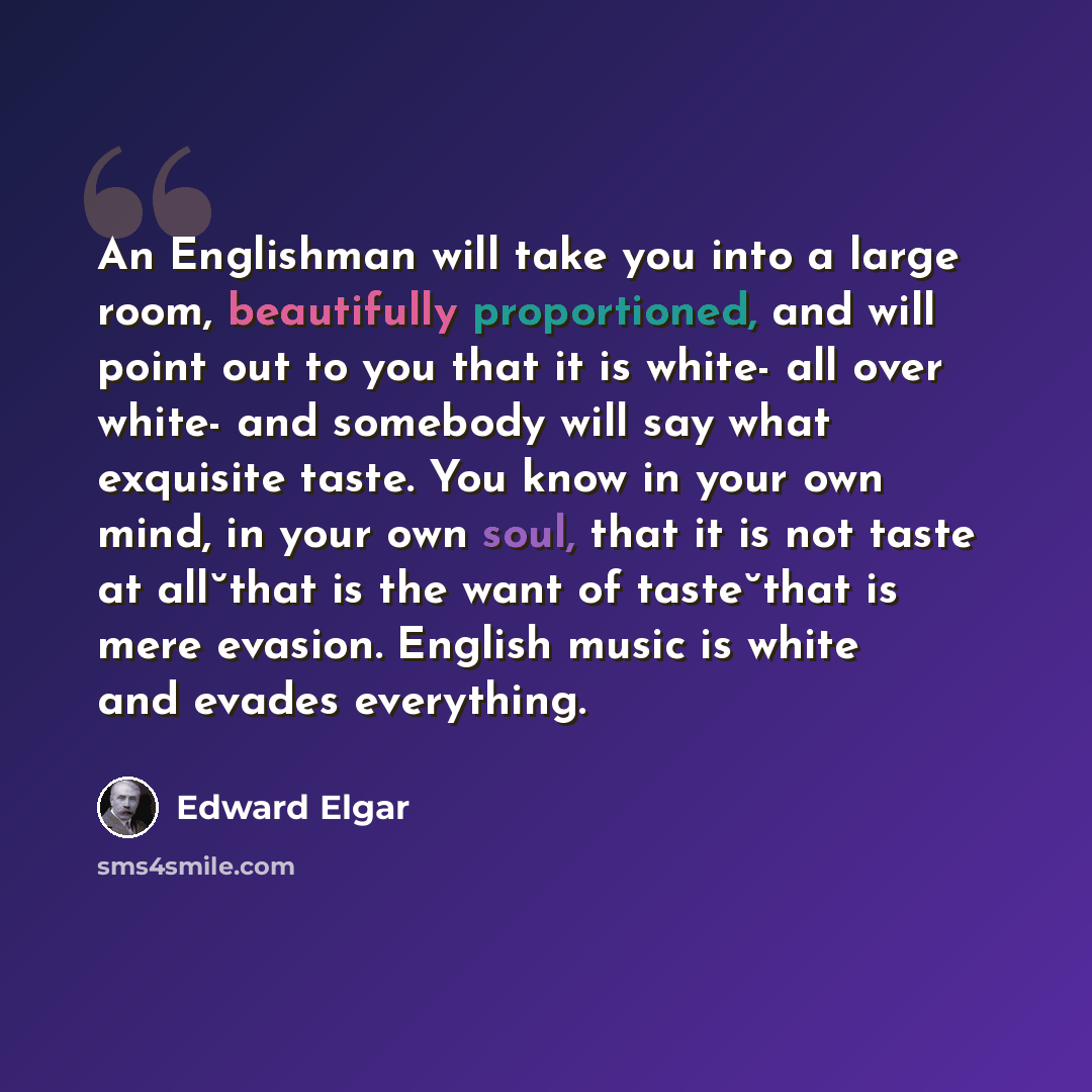 “An Englishman will take you into a large room, beautifully proportioned, and will point out to you that it is white- all over white- and somebody will say what exquisite taste. You know in your own mind, in your own soul, that it is not taste at all˘that is the want of taste˘that is mere evasion…” quote by Edward Elgar