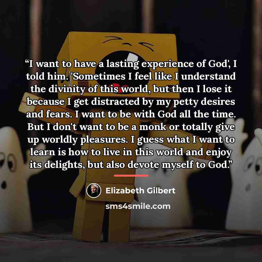 “I want to have a lasting experience of God', I told him. 'Sometimes I feel like I understand the divinity of this world, but then I lose it because I get distracted by my petty desires and fears. I want to be with God all the time. But I don't want to be a monk or totally give up worldly…” quote by Elizabeth Gilbert